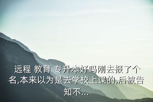  遠(yuǎn)程 教育 專升本好嗎剛?cè)?bào)了個(gè)名,本來以為是去學(xué)校上課的,后被告知不...