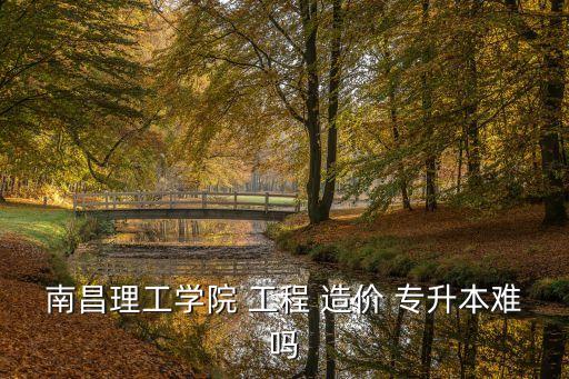 南昌理工學(xué)院 工程 造價(jià) 專升本難嗎