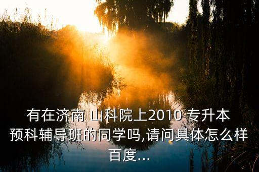 有在濟南 山科院上2010 專升本預(yù)科輔導(dǎo)班的同學(xué)嗎,請問具體怎么樣百度...