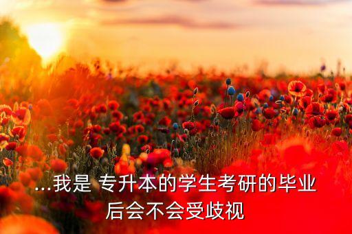 ...我是 專升本的學(xué)生考研的畢業(yè)后會不會受歧視