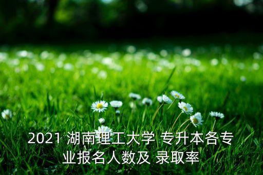 2021 湖南理工大學(xué) 專升本各專業(yè)報(bào)名人數(shù)及 錄取率