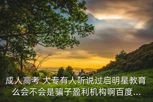 成人高考 大專有人聽說過啟明星教育么會不會是騙子盈利機構啊百度...
