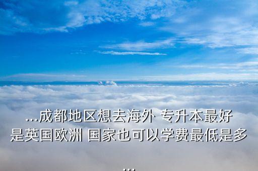 ...成都地區(qū)想去海外 專升本最好是英國歐洲 國家也可以學(xué)費最低是多...