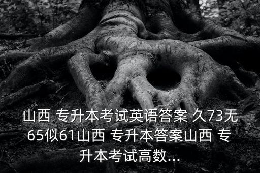 山西 專(zhuān)升本考試英語(yǔ)答案 久73無(wú)65似61山西 專(zhuān)升本答案山西 專(zhuān)升本考試高數(shù)...