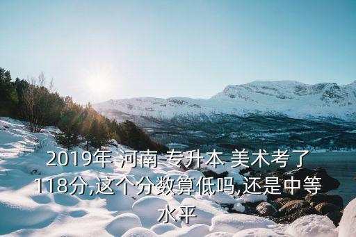 2019年 河南 專升本 美術(shù)考了118分,這個(gè)分?jǐn)?shù)算低嗎,還是中等水平
