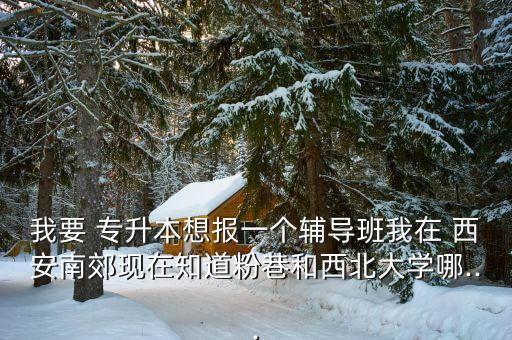 我要 專升本想報(bào)一個(gè)輔導(dǎo)班我在 西安南郊現(xiàn)在知道粉巷和西北大學(xué)哪...
