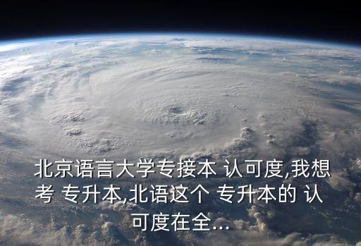  北京語言大學(xué)專接本 認(rèn)可度,我想考 專升本,北語這個(gè) 專升本的 認(rèn)可度在全...