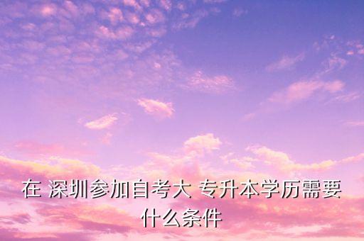 在 深圳參加自考大 專升本學歷需要什么條件