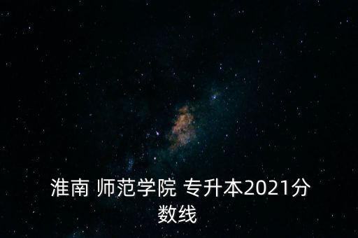  淮南 師范學(xué)院 專升本2021分數(shù)線
