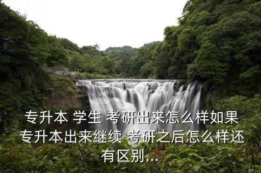  專升本 學(xué)生 考研出來怎么樣如果 專升本出來繼續(xù) 考研之后怎么樣還有區(qū)別...