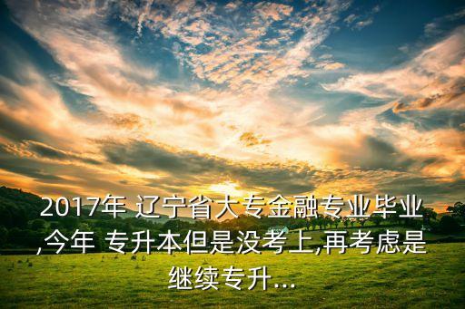 2017年 遼寧省大專金融專業(yè)畢業(yè),今年 專升本但是沒(méi)考上,再考慮是繼續(xù)專升...