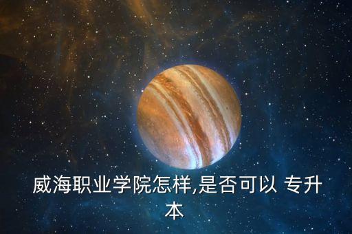  威海職業(yè)學院怎樣,是否可以 專升本