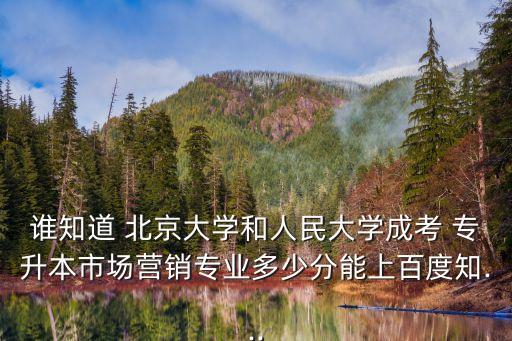 誰知道 北京大學和人民大學成考 專升本市場營銷專業(yè)多少分能上百度知...