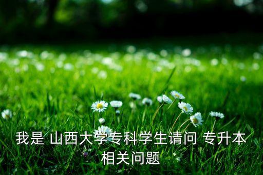 我是 山西大學(xué)?？茖W(xué)生請(qǐng)問 專升本相關(guān)問題