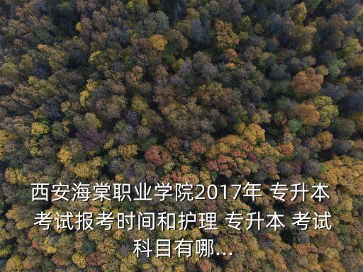 西安海棠職業(yè)學(xué)院2017年 專升本 考試報(bào)考時(shí)間和護(hù)理 專升本 考試 科目有哪...
