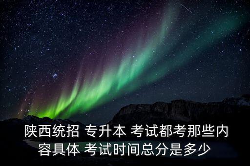  陜西統(tǒng)招 專升本 考試都考那些內容具體 考試時間總分是多少