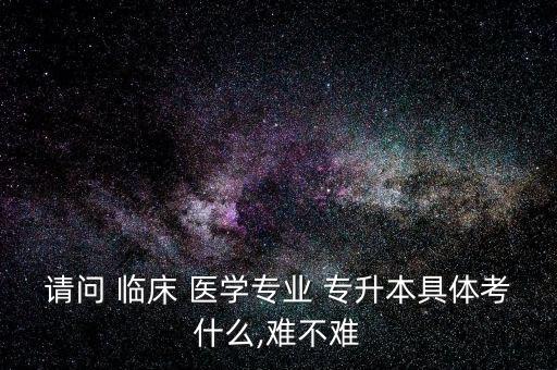 請(qǐng)問 臨床 醫(yī)學(xué)專業(yè) 專升本具體考什么,難不難
