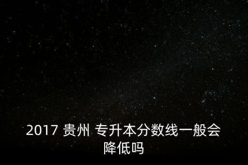 2017 貴州 專升本分?jǐn)?shù)線一般會(huì)降低嗎