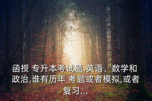 函授 專升本考試題,英語(yǔ)、數(shù)學(xué)和 政治,誰(shuí)有歷年 考題或者模擬,或者復(fù)習(xí)...
