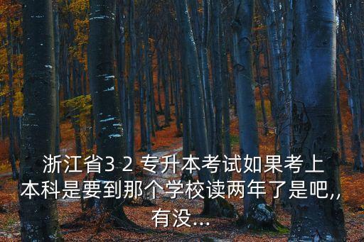  浙江省3 2 專升本考試如果考上本科是要到那個(gè)學(xué)校讀兩年了是吧,,有沒(méi)...