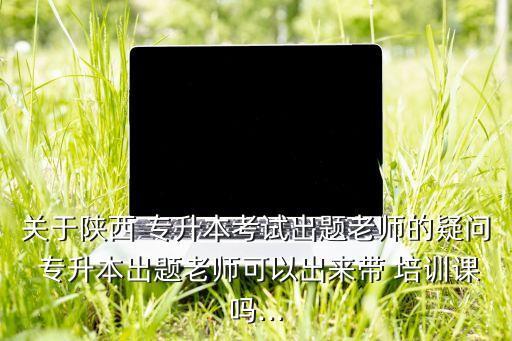 關(guān)于陜西 專升本考試出題老師的疑問(wèn) 專升本出題老師可以出來(lái)帶 培訓(xùn)課嗎...