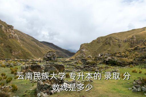  云南民族大學(xué) 專升本的 錄取 分?jǐn)?shù)線是多少