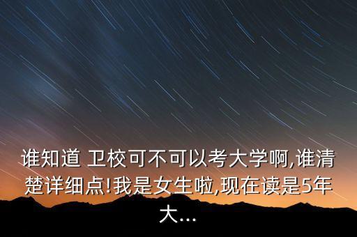 誰知道 衛(wèi)校可不可以考大學(xué)啊,誰清楚詳細(xì)點!我是女生啦,現(xiàn)在讀是5年大...