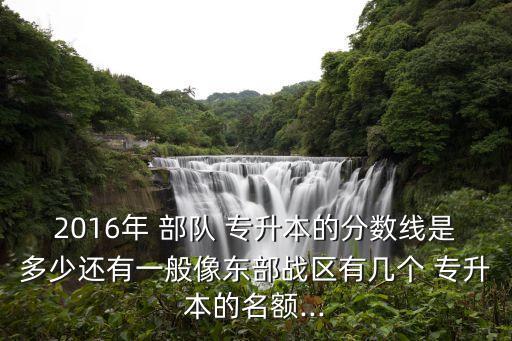 2016年 部隊(duì) 專升本的分?jǐn)?shù)線是多少還有一般像東部戰(zhàn)區(qū)有幾個(gè) 專升本的名額...
