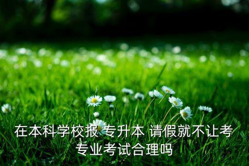 在本科學(xué)校報(bào) 專升本 請(qǐng)假就不讓考專業(yè)考試合理嗎