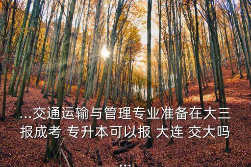 ...交通運輸與管理專業(yè)準(zhǔn)備在大三報成考 專升本可以報 大連 交大嗎...