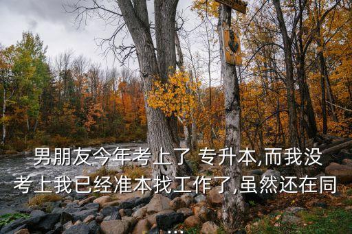  男朋友今年考上了 專升本,而我沒考上我已經(jīng)準(zhǔn)本找工作了,雖然還在同...