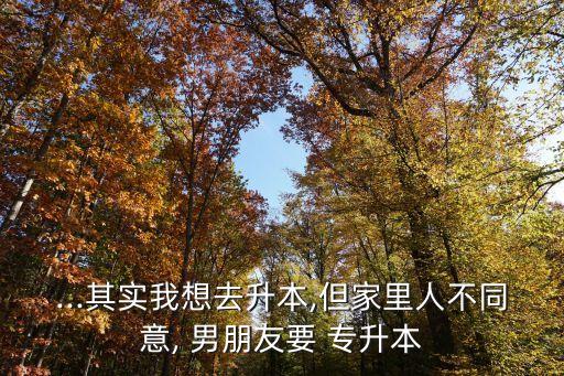 ...其實(shí)我想去升本,但家里人不同意, 男朋友要 專升本