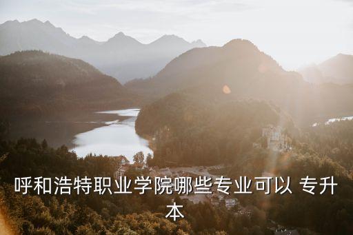 呼和浩特職業(yè)學(xué)院哪些專(zhuān)業(yè)可以 專(zhuān)升本