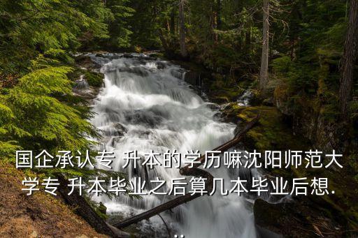 國企承認(rèn)專 升本的學(xué)歷嘛沈陽師范大學(xué)專 升本畢業(yè)之后算幾本畢業(yè)后想...