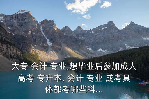 大專 會計(jì) 專業(yè),想畢業(yè)后參加成人高考 專升本, 會計(jì) 專業(yè) 成考具體都考哪些科...