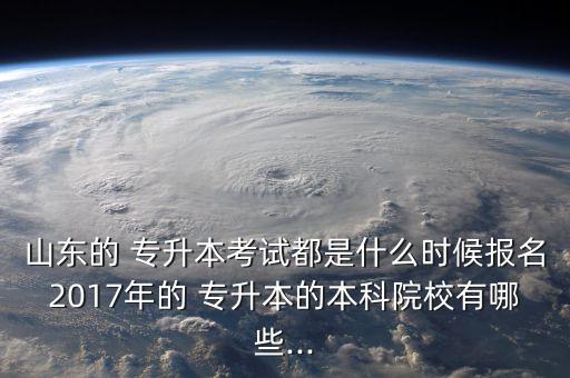 山東的 專升本考試都是什么時候報名2017年的 專升本的本科院校有哪些...