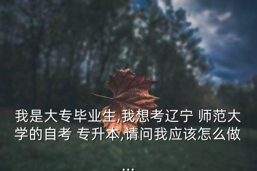 我是大專畢業(yè)生,我想考遼寧 師范大學(xué)的自考 專升本,請問我應(yīng)該怎么做...
