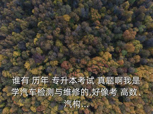 誰(shuí)有 歷年 專升本考試 真題啊我是學(xué)汽車檢測(cè)與維修的,好像考 高數(shù)、汽構(gòu)...