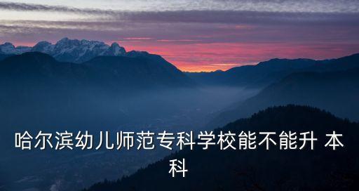 哈爾濱幼兒師范?？茖W(xué)校能不能升 本科