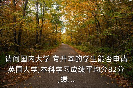 請(qǐng)問(wèn)國(guó)內(nèi)大學(xué) 專升本的學(xué)生能否申請(qǐng)英國(guó)大學(xué),本科學(xué)習(xí)成績(jī)平均分82分,績(jī)...
