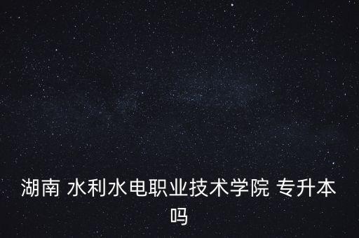 湖南 水利水電職業(yè)技術(shù)學院 專升本嗎