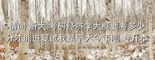 請(qǐng)問(wèn) 浙大 考研經(jīng)濟(jì)學(xué)大概要考多少分才能進(jìn)復(fù)試我是寧大今年剛 專升本...