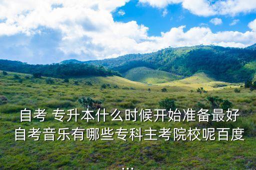  自考 專(zhuān)升本什么時(shí)候開(kāi)始準(zhǔn)備最好 自考音樂(lè)有哪些專(zhuān)科主考院校呢百度...