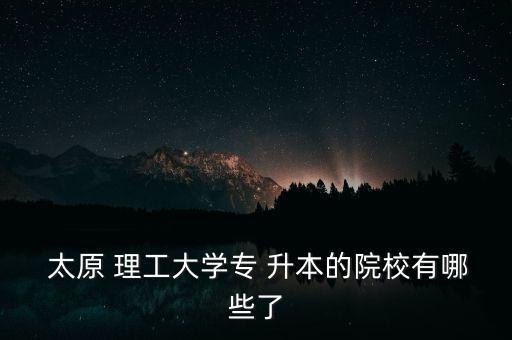  太原 理工大學(xué)專(zhuān) 升本的院校有哪些了