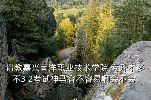 請教嘉興南洋職業(yè)技術(shù)學院 專升本多不3 2考試神馬容不容易啊會不會...