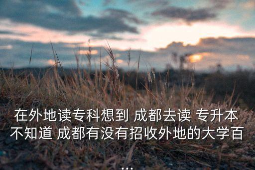 在外地讀?？葡氲?成都去讀 專升本不知道 成都有沒有招收外地的大學(xué)百...