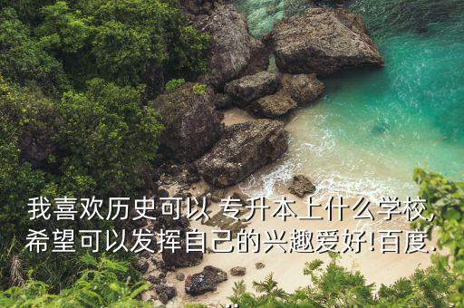 我喜歡歷史可以 專升本上什么學(xué)校,希望可以發(fā)揮自己的興趣愛(ài)好!百度...
