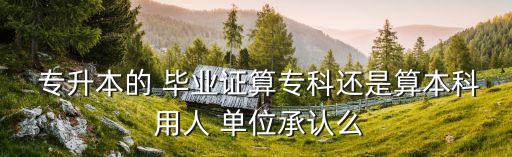  專升本的 畢業(yè)證算?？七€是算本科 用人 單位承認(rèn)么