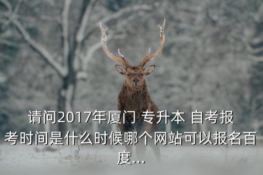 請(qǐng)問(wèn)2017年廈門(mén) 專(zhuān)升本 自考報(bào)考時(shí)間是什么時(shí)候哪個(gè)網(wǎng)站可以報(bào)名百度...