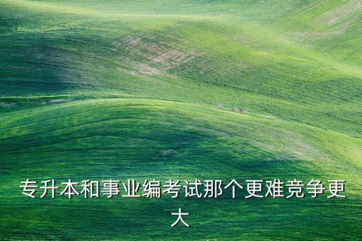  專升本和事業(yè)編考試那個(gè)更難競(jìng)爭(zhēng)更大